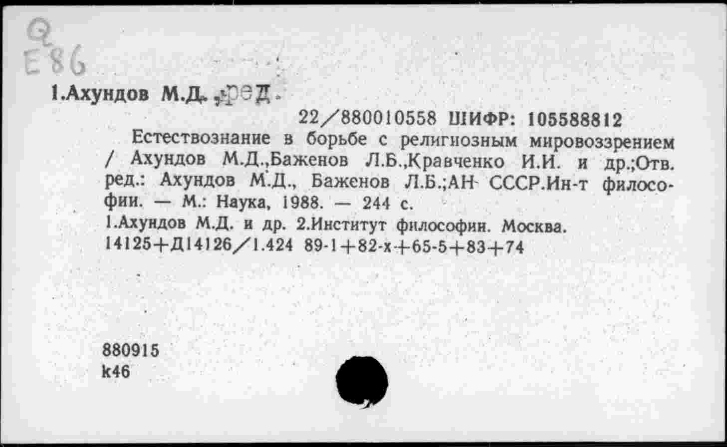 ﻿1.Ахундов МЛ^Г'ЭД.
22/880010558 ШИФР: 105588812
Естествознание в борьбе с религиозным мировоззрением / Ахундов М.Д.,Баженов Л.Б.,Кравченко И.И. и др.;Отв. ред.: Ахундов М'.Д., Баженов Л.Б.;АН- СССР.Ин-т философии. — М.: Наука, 1988. — 244 с.
1.Ахундов М.Д. и др. 2.Институт философии. Москва.
14125+Д14126/1.424 89-1+82-х 4-65-5-1-834-74
880915 к46